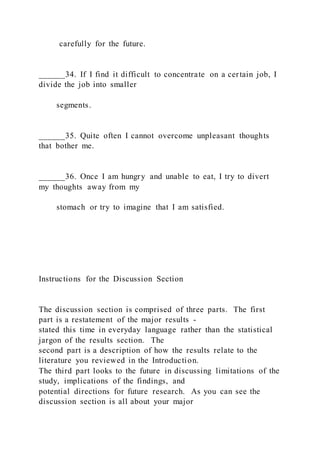 carefully for the future.
______34. If I find it difficult to concentrate on a certain job, I
divide the job into smaller
segments.
______35. Quite often I cannot overcome unpleasant thoughts
that bother me.
______36. Once I am hungry and unable to eat, I try to divert
my thoughts away from my
stomach or try to imagine that I am satisfied.
Instructions for the Discussion Section
The discussion section is comprised of three parts. The first
part is a restatement of the major results -
stated this time in everyday language rather than the statistical
jargon of the results section. The
second part is a description of how the results relate to the
literature you reviewed in the Introduction.
The third part looks to the future in discussing limitations of the
study, implications of the findings, and
potential directions for future research. As you can see the
discussion section is all about your major
 