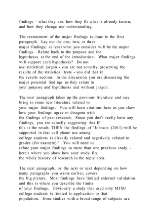 findings - what they are, how they fit what is already known,
and how they change our understanding.
The restatement of the major findings is done in the first
paragraph. Lay out the one, two, or three
major findings; at least what you consider will be the major
findings. Relate back to the purpose and the
hypotheses at the end of the introduction. What major findings
will support each hypothesis? Do not
use statistical jargon - you are not actually presenting the
results of the statistical tests - you did that in
the results section. In the discussion you are discussing the
major potential findings as they relate to
your purpose and hypothesis and without jargon.
The next paragraph takes up the previous literature and may
bring in some new literature related to
your major findings. You will have citations here as you show
how your findings agree or disagree with
the findings of past research. Since you don't really have any
findings, you are actually suggesting that IF
this is the result, THEN the findings of "Johnson (2011) will be
supported in that cell phone use among
college students is directly related and negatively related to
grades (for example)." You will need to
relate your major findings to more than one previous study -
here's where you show how your study fits
the whole history of research in the topic area.
The next paragraph...or the next or next depending on how
many paragraphs you wrote earlier, covers
the big picture. Most findings have limited external validation
and this is where you describe the limits
of your findings. Obviously a study that used only MTSU
college students is limited in application to that
population. Even studies with a broad range of subjects are
 
