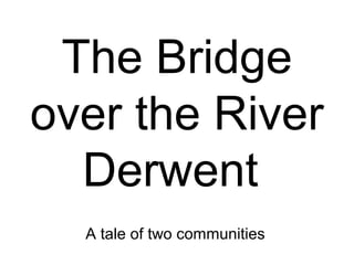 The Bridge
over the River
Derwent
A tale of two communities
 