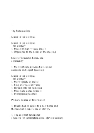 1
The Colonial Era
Music in the Colonies
Music in the Colonies
17th Century
house or (church), home, and
community
guidance and social diversion
Music in the Colonies
18th Century
Primary Source of Information
the traumatic experience of slavery
» Source for information about slave musicians
 