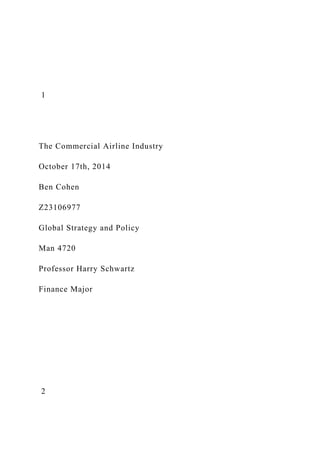1
The Commercial Airline Industry
October 17th, 2014
Ben Cohen
Z23106977
Global Strategy and Policy
Man 4720
Professor Harry Schwartz
Finance Major
2
 