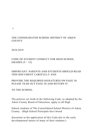 1
THE CONSOLIDATED SCHOOL DISTRICT OF AIKEN
COUNTY
2018-2019
CODE OF STUDENT CONDUCT FOR HIGH SCHOOL
GRADES (9 – 12)
IMPORTANT: PARENTS AND STUDENTS SHOULD READ
THIS DOCUMENT CAREFULLY AND
PROVIDE THE REQUIRED SIGNATURES ON PAGE 30.
PLEASE TEAR OUT PAGE 30 AND RETURN IT
TO THE SCHOOL.
The policies set forth in the following Code, as adopted by the
Aiken County Board of Education, apply to all High
School students of The Consolidated School District of Aiken
County. (High School Principals have broad
discretion in the application of this Code due to the early
developmental nature of many of their students.)
 