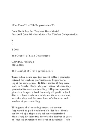 1The CounCil of STaTe governmenTS
Does Merit Pay For Teachers Have Merit?
Pros And Cons Of New Models For Teacher Compensation
o
C
T 2011
The Council of State Governments
CAPITOL reSearCh
eduCaTion
The CounCil of STaTe governmenTS
Twenty-five years ago, two recent college graduates
entered the teaching profession and began work-
ing at the same school. It didn’t matter if they were
male or female; black, white or Latino; whether they
graduated from a state teaching college or a presti-
gious Ivy League school. In nearly all public school
districts, both teachers would earn the same amount,
provided they had the same level of education and
number of years teaching.
Throughout their teaching career, the amount
they would be paid would remain identical, firmly
controlled by a tidy salary schedule determined
exclusively by those two factors: the number of years
of teaching experience and level of education. Their
 