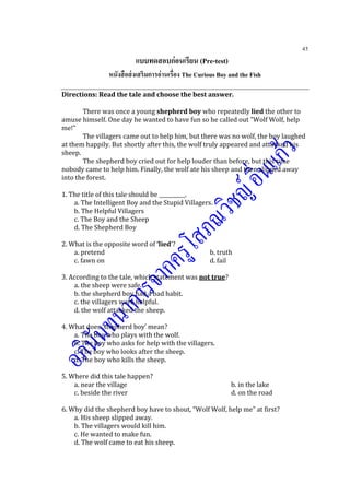 45
แบบทดสอบก่อนเรียน (Pre-test)
หนังสือส่งเสริมการอ่านเรื่อง The Curious Boy and the Fish
Directions: Read the tale and choose the best answer.
There was once a young shepherd boy who repeatedly lied the other to
amuse himself. One day he wanted to have fun so he called out "Wolf Wolf, help
me!"
The villagers came out to help him, but there was no wolf, the boy laughed
at them happily. But shortly after this, the wolf truly appeared and attacked his
sheep.
The shepherd boy cried out for help louder than before, but this time
nobody came to help him. Finally, the wolf ate his sheep and then slipped away
into the forest.
1. The title of this tale should be __________.
a. The Intelligent Boy and the Stupid Villagers.
b. The Helpful Villagers
c. The Boy and the Sheep
d. The Shepherd Boy
2. What is the opposite word of ‘lied’?
a. pretend b. truth
c. fawn on d. fail
3. According to the tale, which statement was not true?
a. the sheep were safe.
b. the shepherd boy had a bad habit.
c. the villagers were helpful.
d. the wolf attacked the sheep.
4. What does ‘shepherd boy’ mean?
a. The boy who plays with the wolf.
b. The boy who asks for help with the villagers.
c. The boy who looks after the sheep.
d. The boy who kills the sheep.
5. Where did this tale happen?
a. near the village b. in the lake
c. beside the river d. on the road
6. Why did the shepherd boy have to shout, “Wolf Wolf, help me” at first?
a. His sheep slipped away.
b. The villagers would kill him.
c. He wanted to make fun.
d. The wolf came to eat his sheep.
 