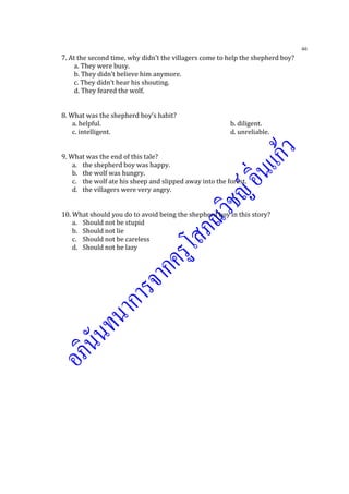 46
7. At the second time, why didn’t the villagers come to help the shepherd boy?
a. They were busy.
b. They didn’t believe him anymore.
c. They didn’t hear his shouting.
d. They feared the wolf.
8. What was the shepherd boy’s habit?
a. helpful. b. diligent.
c. intelligent. d. unreliable.
9. What was the end of this tale?
a. the shepherd boy was happy.
b. the wolf was hungry.
c. the wolf ate his sheep and slipped away into the forest.
d. the villagers were very angry.
10. What should you do to avoid being the shepherd boy in this story?
a. Should not be stupid
b. Should not lie
c. Should not be careless
d. Should not be lazy
 