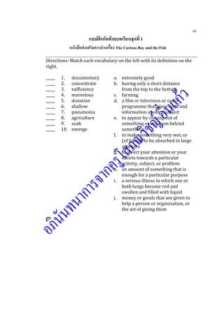 48
แบบฝึกหัดท้ายบทเรียนชุดที่ 1
หนังสือส่งเสริมการอ่านเรื่อง The Curious Boy and the Fish
Directions: Match each vocabulary on the left with its definition on the
right.
_____ 1. documentary a. extremely good
_____ 2. concentrate b. having only a short distance
_____ 3. sufficiency from the top to the bottom
_____ 4. marvelous c. farming
_____ 5. donation d. a film or television or radio
_____ 6. shallow programme that gives facts and
_____ 7. pneumonia information about a subject
_____ 8. agriculture e. to appear by coming out of
_____ 9. soak something or out from behind
_____ 10. emerge something
f. to make something very wet, or
(of liquid) to be absorbed in large
amounts
g. to direct your attention or your
efforts towards a particular
activity, subject, or problem
h. an amount of something that is
enough for a particular purpose
i. a serious illness in which one or
both lungs become red and
swollen and filled with liquid
j. money or goods that are given to
help a person or organization, or
the act of giving them
 