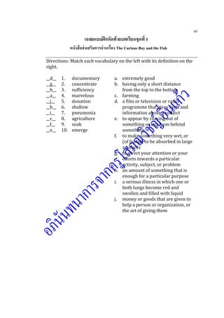 49
เฉลยแบบฝึกหัดท้ายบทเรียนชุดที่ 1
หนังสือส่งเสริมการอ่านเรื่อง The Curious Boy and the Fish
Directions: Match each vocabulary on the left with its definition on the
right.
__d__ 1. documentary a. extremely good
__g__ 2. concentrate b. having only a short distance
__h__ 3. sufficiency from the top to the bottom
__a__ 4. marvelous c. farming
__j__ 5. donation d. a film or television or radio
__b__ 6. shallow programme that gives facts and
__i__ 7. pneumonia information about a subject
__c__ 8. agriculture e. to appear by coming out of
__f__ 9. soak something or out from behind
__e__ 10. emerge something
f. to make something very wet, or
(of liquid) to be absorbed in large
amounts
g. to direct your attention or your
efforts towards a particular
activity, subject, or problem
h. an amount of something that is
enough for a particular purpose
i. a serious illness in which one or
both lungs become red and
swollen and filled with liquid
j. money or goods that are given to
help a person or organization, or
the act of giving them
 