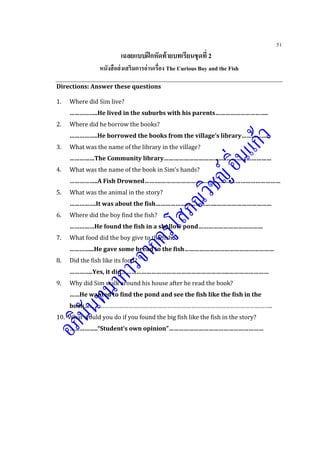 51
เฉลยแบบฝึกหัดท้ายบทเรียนชุดที่ 2
หนังสือส่งเสริมการอ่านเรื่อง The Curious Boy and the Fish
Directions: Answer these questions
1. Where did Sim live?
……………..He lived in the suburbs with his parents…………………………..
2. Where did he borrow the books?
……………..He borrowed the books from the village’s library……………..
3. What was the name of the library in the village?
……………The Community library………………………………..………………………
4. What was the name of the book in Sim’s hands?
……………..A Fish Drowned……….………………………………………………………………
5. What was the animal in the story?
…………….It was about the fish……………………………….……………………………
6. Where did the boy find the fish?
……………He found the fish in a shallow pond…………………………………
7. What food did the boy give to the fish?
…………...He gave some bread to the fish………………………………………………
8. Did the fish like its food?
…………..Yes, it did………………………………………………………..……………………
9. Why did Sim walk around his house after he read the book?
……He wanted to find the pond and see the fish like the fish in the
book……………………………………………………………………………………………………..
10. What would you do if you found the big fish like the fish in the story?
……………..“Student’s own opinion”…………………………………………………
 