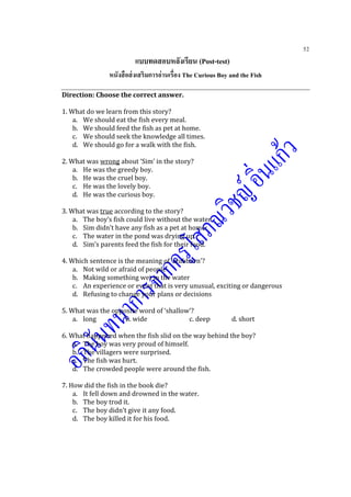 52
แบบทดสอบหลังเรียน (Post-test)
หนังสือส่งเสริมการอ่านเรื่อง The Curious Boy and the Fish
Direction: Choose the correct answer.
1. What do we learn from this story?
a. We should eat the fish every meal.
b. We should feed the fish as pet at home.
c. We should seek the knowledge all times.
d. We should go for a walk with the fish.
2. What was wrong about ‘Sim’ in the story?
a. He was the greedy boy.
b. He was the cruel boy.
c. He was the lovely boy.
d. He was the curious boy.
3. What was true according to the story?
a. The boy’s fish could live without the water.
b. Sim didn’t have any fish as a pet at home.
c. The water in the pond was drying up.
d. Sim’s parents feed the fish for their food.
4. Which sentence is the meaning of ‘stubborn’?
a. Not wild or afraid of people
b. Making something wet in the water
c. An experience or event that is very unusual, exciting or dangerous
d. Refusing to change your plans or decisions
5. What was the opposite word of ‘shallow’?
a. long b. wide c. deep d. short
6. What happened when the fish slid on the way behind the boy?
a. The boy was very proud of himself.
b. The villagers were surprised.
c. The fish was hurt.
d. The crowded people were around the fish.
7. How did the fish in the book die?
a. It fell down and drowned in the water.
b. The boy trod it.
c. The boy didn’t give it any food.
d. The boy killed it for his food.
 