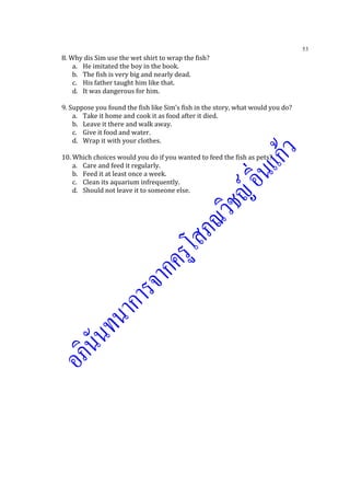 53
8. Why dis Sim use the wet shirt to wrap the fish?
a. He imitated the boy in the book.
b. The fish is very big and nearly dead.
c. His father taught him like that.
d. It was dangerous for him.
9. Suppose you found the fish like Sim’s fish in the story, what would you do?
a. Take it home and cook it as food after it died.
b. Leave it there and walk away.
c. Give it food and water.
d. Wrap it with your clothes.
10. Which choices would you do if you wanted to feed the fish as pets?
a. Care and feed it regularly.
b. Feed it at least once a week.
c. Clean its aquarium infrequently.
d. Should not leave it to someone else.
 