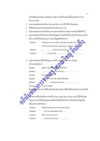 37
เว็บไซต์อินเตอร์เน็ต มาทดสอบความรู้ ความเข้าใจ ทักษะพื้นฐานด้านการอ่าน
จานวน 10 ข้อ
5. แจกแบบทดสอบก่อนเรียน (Pre-test) จานวน 10 ข้อให้นักเรียนทุกคน
6. ให้นักเรียนทุกคนทาแบบทดสอบก่อนเรียน (Pre-test)
7. เก็บแบบทดสอบจากนักเรียน และสอบถามนักเรียนว่าทาแบบทดสอบได้หรือไม่
8. ครูออกมายืนหน้าห้องเรียน พร้อมกับพูดประโยคต่อไปนี้และทาท่าทางประกอบไป
ด้วย จากนั้นให้นักเรียนทายว่า ครูกาลังพูดถึงสัตว์อะไร
Teacher: I cannot live on the land. I am always in the river or in the sea.
If I am on the land for a long time, I will die. What am I?
Students: ……………….(Answer will vary)……………………….
TeacherL ……….It is the fish……………………………………….
9. ครูนาภาพปลามาให้นักเรียนดู 2 ภาพ คือ ภาพปลาโลมา และ ปลาดุก
แล้วถามนักเรียนว่า
Teacher: What is this fish? (ชูภาพปลาโลมา)
Students: ……………(Answer will vary)……………………
Teacher: It is the dolphin.
Teacher: And what is this fish? (ชูภาพปลาดุก)
Students: ……………(Answer will vary)……………………
Teacher: It is the catfish.
ชี้แจงนักเรียนว่าเราจะได้เรียนเกี่ยวกับปลา โดยการใช้หนังสือส่งเสริมการอ่านต่อไป
10. ครูแจกหนังสือส่งเสริมการอ่านเรื่อง The Curious Boy and the Fish ให้นักเรียนทุก
คนดู และบอกให้นักเรียนทุกคนเปิดหนังสือตั้งแต่หน้าแรกไปจนถึงหน้าสุดท้าย
พร้อมกับถามนักเรียนว่า
Teacher: Which animals do you see in the book?
Students: …..It is the snake-head fish……….
Teacher: Have you ever seen it?
Students: …..(Answer will vary)……….……….
 