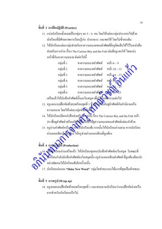 38
ขั้นที่ 3 การฝึกปฏิบัติ (Practice)
11. แบ่งนักเรียนทั้งหมดเป็นกลุ่มๆ ละ 5 – 6 คน โดยให้แต่ละกลุ่มประกอบไปด้วย
นักเรียนที่มีศักยภาพการเรียนรู้เก่ง ปานกลาง และพอใช้ โดยไม่ซ้าคนเดิม
12. ให้นักเรียนแต่ละกลุ่มช่วยกันหาความหมายของคาศัพท์ที่ครูขีดเส้นใต้ไว้ในหนังสือ
ส่งเสริมการอ่าน เรื่อง The Curious Boy and the Fish เล่มที่ครูแจกให้ โดยแบ่ง
หน้าที่กันหาความหมาย ดังต่อไปนี้
กลุ่มที่ 1 หาความหมายคาศัพท์ หน้า 6 – 9
กลุ่มที่ 2 หาความหมายคาศัพท์ หน้า 10 – 13
กลุ่มที่ 3 หาความหมายคาศัพท์ หน้า 14 – 17
กลุ่มที่ 4 หาความหมายคาศัพท์ หน้า 18 – 21
กลุ่มที่ 5 หาความหมายคาศัพท์ หน้า 22 – 25
กลุ่มที่ 6 หาความหมายคาศัพท์ หน้า 26 - 23
เสร็จแล้วให้บันทึกคาศัพท์นั้นลงในสมุด เพื่อใช้ในกิจกรรมต่อไป
13. ครูแจกแบบฝึกหัดท้ายบทเรียนชุดที่ 1 ซึ่งเป็นแบบจับคู่คาศัพท์กับคานิยามหรือ
ความหมาย โดยให้แต่ละกลุ่มช่วยกันทา
14. ให้นักเรียนเปิดหนังสือส่งเสริมการอ่าน เรื่อง The Curious Boy and the Fish หน้า
29 เพื่อดูคาศัพท์ พร้อมกับให้นักเรียนได้ดูความหมายของคาศัพท์แต่ละคาด้วย
15. ครูอ่านคาศัพท์หน้า 29-30 ให้นักเรียนฟัง จากนั้นให้นักเรียนอ่านตาม หากนักเรียน
อ่านออกเสียงไม่ถูกต้อง ให้ครูช่วยอ่านออกเสียงที่ถูกต้อง
ขั้นที่ 4 การนาไปใช้ (Production)
16. เมื่อนักเรียนอ่านเสร็จแล้ว ให้นักเรียนทุกคนบันทึกคาศัพท์ลงในสมุด ในขณะที่
นักเรียนกาลังบันทึกคาศัพท์ลงในสมุดนั้น ครูอ่านออกเสียงคาศัพท์ที่ถูกต้องทีละคา
อย่างชัดเจนให้นักเรียนฟังอีกครั้งหนึ่ง
17. นักเรียนเล่นเกม “Make New Word” กลุ่มใดทาคะแนนได้มากที่สุดเป็นฝ่ายชนะ
ขั้นที่ 5 การสรุป (Wrap up)
18. ครูเฉลยแบบฝึกหัดท้ายบทเรียนชุดที่ 1 และสอบถามนักเรียนว่าแบบฝึกหัดง่ายหรือ
ยากสาหรับนักเรียนหรือไม่
 