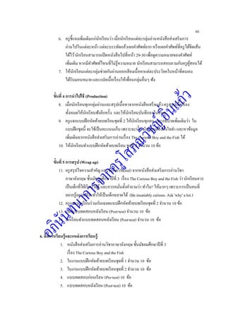 40
6. ครูชี้แจงเพิ่มเติมแก่นักเรียนว่า เมื่อนักเรียนแต่ละกลุ่มอ่านหนังสือส่งเสริมการ
อ่านไปในแต่ละหน้า แต่ละบรรทัดแล้วเจอคาศัพท์ยาก หรือเจอคาศัพท์ที่ครูได้ขีดเส้น
ใต้ไว้นักเรียนสามารถเปิดหนังสือไปที่หน้า 29-30 เพื่อดูความหมายของคาศัพท์
เพิ่มเติม หากมีคาศัพท์ไหนที่ไม่รู้ความหมาย นักเรียนสามารถสอบถามกับครูผู้สอนได้
7. ให้นักเรียนแต่ละกลุ่มช่วยกันอ่านออกเสียงเนื้อหาแต่ละประโยคในหน้าที่ตนเอง
ได้รับมอบหมาย และแปลเนื้อเรื่องให้เพื่อนกลุ่มอื่นๆ ฟัง
ขั้นที่ 4 การนาไปใช้ (Production)
8. เมื่อนักเรียนทุกกลุ่มอ่านและสรุปเนื้อหาจากหนังสือเสร็จแล้ว ครูสรุปเนื้อเรื่อง
ทั้งหมดให้นักเรียนฟังอีกครั้ง และให้นักเรียนบันทึกลงในสมุด
9. ครูแจกแบบฝึกหัดท้ายบทเรียนชุดที่ 2 ให้นักเรียนทุกคน และอธิบายเพิ่มเติมว่า ใน
แบบฝึกชุดนี้ จะใช้เป็นคะแนนเก็บ เพราะฉะนั้น นักเรียนต้องตั้งใจทา และหาข้อมูล
เพิ่มเติมจากหนังสือส่งเสริมการอ่านเรื่อง The Curious Boy and the Fish ได้
10. ให้นักเรียนทาแบบฝึกหัดท้ายบทเรียน ชุดที่ 2 จานวน 10 ข้อ
ขั้นที่ 5 การสรุป (Wrap up)
11. ครูสรุปใจความสาคัญ และข้อคิด (Moral) จากหนังสือส่งเสริมการอ่านวิชา
ภาษาอังกฤษ ชั้นมัธยมศึกษาปีที่ 3 เรื่อง The Curious Boy and the Fish ว่า นักเรียนควร
เป็นเด็กที่ไฝ่เรียนไฝ่รู้ และควรหมั่นตั้งคาถามว่า ทาไม? ให้มากๆ เพราะการเป็นคนที่
อยากรู้อยากเห็น ทาให้เป็นเด็กฉลาดได้ (Be insatiably curious. Ask 'why' a lot.)
12. ครูและนักเรียนร่วมกันเฉลยแบบฝึกหัดท้ายบทเรียนชุดที่ 2 จานวน 10 ข้อ
13. แจกแบบทดสอบหลังเรียน (Post-test) จานวน 10 ข้อ
14. นักเรียนทาแบบทดสอบหลังเรียน (Post-test) จานวน 10 ข้อ
8. สื่อการเรียนรู้และแหล่งการเรียนรู้
1. หนังสือส่งเสริมการอ่านวิชาภาษาอังกฤษ ชั้นมัธยมศึกษาปีที่ 3
เรื่อง The Curious Boy and the Fish
2. ใบงานแบบฝึกหัดท้ายบทเรียนชุดที่ 1 จานวน 10 ข้อ
3. ใบงานแบบฝึกหัดท้ายบทเรียนชุดที่ 2 จานวน 10 ข้อ
4. แบบทดสอบก่อนเรียน (Pre-test) 10 ข้อ
5. แบบทดสอบหลังเรียน (Post-test) 10 ข้อ
 