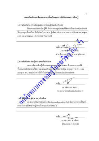 42
ความคิดเห็นและข้อเสนอแนะเกี่ยวกับแผนการจัดกิจกรรมการเรียนรู้
1. ความคิดเห็นของหัวหน้ากลุ่มสาระการเรียนรู้ภาษาต่างประเทศ
เป็นแผนการจัดการเรียนรู้ที่ดี มีการกาหนดจุดประสงค์ที่ชัดเจนมีการวัดผลประเมินผล
ที่ครอบคลุมเนื้อหา ในหนังสือส่งเสริมการอ่าน มุ่งพัฒนาทักษะการอ่านและการเขียน ตามมาตรฐาน
ต 1.1 และ มาตรฐาน ต 1.3 สามารถนาไปสอนได้
ลงชื่อ........................................................
(นางทรรศน์มน กาละดี)
หัวหน้าสาระการเรียนรู้ภาษาต่างประเทศ
2. ความคิดเห็นของรองผู้อานวยการฝ่ ายวิชาการ
แผนการจัดการเรียนรู้ เรื่อง The Curious Boy and the Fish เป็นแผนการสอนที่มี
ขั้นตอนการจัดกิจกรรมที่ชัดเจน มุ่งพัฒนาทักษะการอ่านและการเขียน ตามมาตรฐาน ต 1.1 และ
มาตรฐาน ต 1.3 ของนักเรียนให้ดียิ่งขึ้น มีขั้นตอนการวัดผลและประเมินผลชัดเจน
ลงชื่อ........................................................
(นางพัชราภา ผาแสง)
รองผู้อานวยการโรงเรียนฝ่ายวิชาการ
3. ความคิดเห็นของผู้อานวยการโรงเรียน
หนังสือส่งเสริมการอ่าน เรื่อง The Curious Boy and the Fish เป็นสื่อการสอนที่ดีมาก
ขอบใจอาจารย์โสภณวิชญ์ อิ่นแก้ว สามารถนาไปสอนได้
ลงชื่อ........................................................
(นายณรงค์กร ดวงพิกุล)
ผู้อานวยการโรงเรียนสา
 