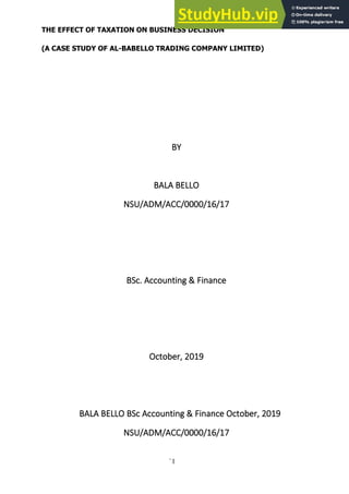 `1
THE EFFECT OF TAXATION ON BUSINESS DECISION
(A CASE STUDY OF AL-BABELLO TRADING COMPANY LIMITED)
BY
BALA BELLO
NSU/ADM/ACC/0000/16/17
BSc. Accounting & Finance
October, 2019
BALA BELLO BSc Accounting & Finance October, 2019
NSU/ADM/ACC/0000/16/17
 