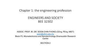 Chapter 1: the engineering profession
ENGINEERS AND SOCIETY
BEE 32302
1
ASSOC. PROF. IR. DR. SOON CHIN FHONG (CEng, PEng, MIET)
soon@uthm.edu.my
Block F5, Microelectronics and Nanotechnology-Shamsuddin Research
Centre
SECTION 2
 