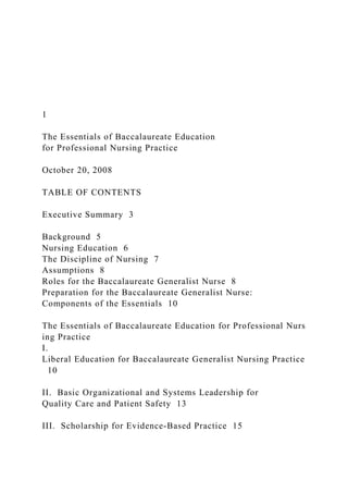1
The Essentials of Baccalaureate Education
for Professional Nursing Practice
October 20, 2008
TABLE OF CONTENTS
Executive Summary 3
Background 5
Nursing Education 6
The Discipline of Nursing 7
Assumptions 8
Roles for the Baccalaureate Generalist Nurse 8
Preparation for the Baccalaureate Generalist Nurse:
Components of the Essentials 10
The Essentials of Baccalaureate Education for Professional Nurs
ing Practice
I.
Liberal Education for Baccalaureate Generalist Nursing Practice
10
II. Basic Organizational and Systems Leadership for
Quality Care and Patient Safety 13
III. Scholarship for Evidence-Based Practice 15
 