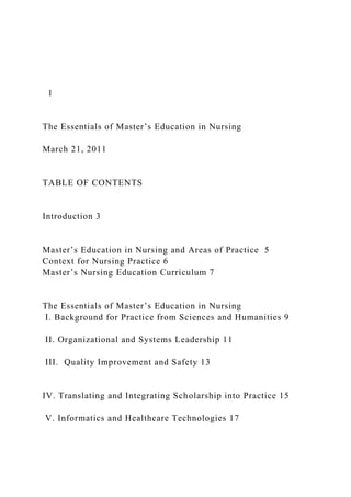 1
The Essentials of Master’s Education in Nursing
March 21, 2011
TABLE OF CONTENTS
Introduction 3
Master’s Education in Nursing and Areas of Practice 5
Context for Nursing Practice 6
Master’s Nursing Education Curriculum 7
The Essentials of Master’s Education in Nursing
I. Background for Practice from Sciences and Humanities 9
II. Organizational and Systems Leadership 11
III. Quality Improvement and Safety 13
IV. Translating and Integrating Scholarship into Practice 15
V. Informatics and Healthcare Technologies 17
 