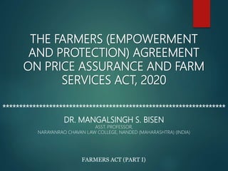 THE FARMERS (EMPOWERMENT
AND PROTECTION) AGREEMENT
ON PRICE ASSURANCE AND FARM
SERVICES ACT, 2020
*******************************************************************
DR. MANGALSINGH S. BISEN
ASST. PROFESSOR,
NARAYANRAO CHAVAN LAW COLLEGE, NANDED (MAHARASHTRA) (INDIA)
FARMERS ACT (PART I)
 