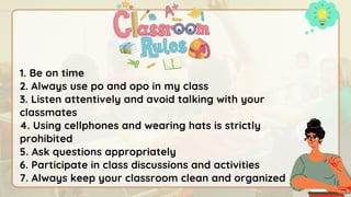 1. Be on time
2. Always use po and opo in my class
3. Listen attentively and avoid talking with your
classmates
4. Using cellphones and wearing hats is strictly
prohibited
5. Ask questions appropriately
6. Participate in class discussions and activities
7. Always keep your classroom clean and organized
 