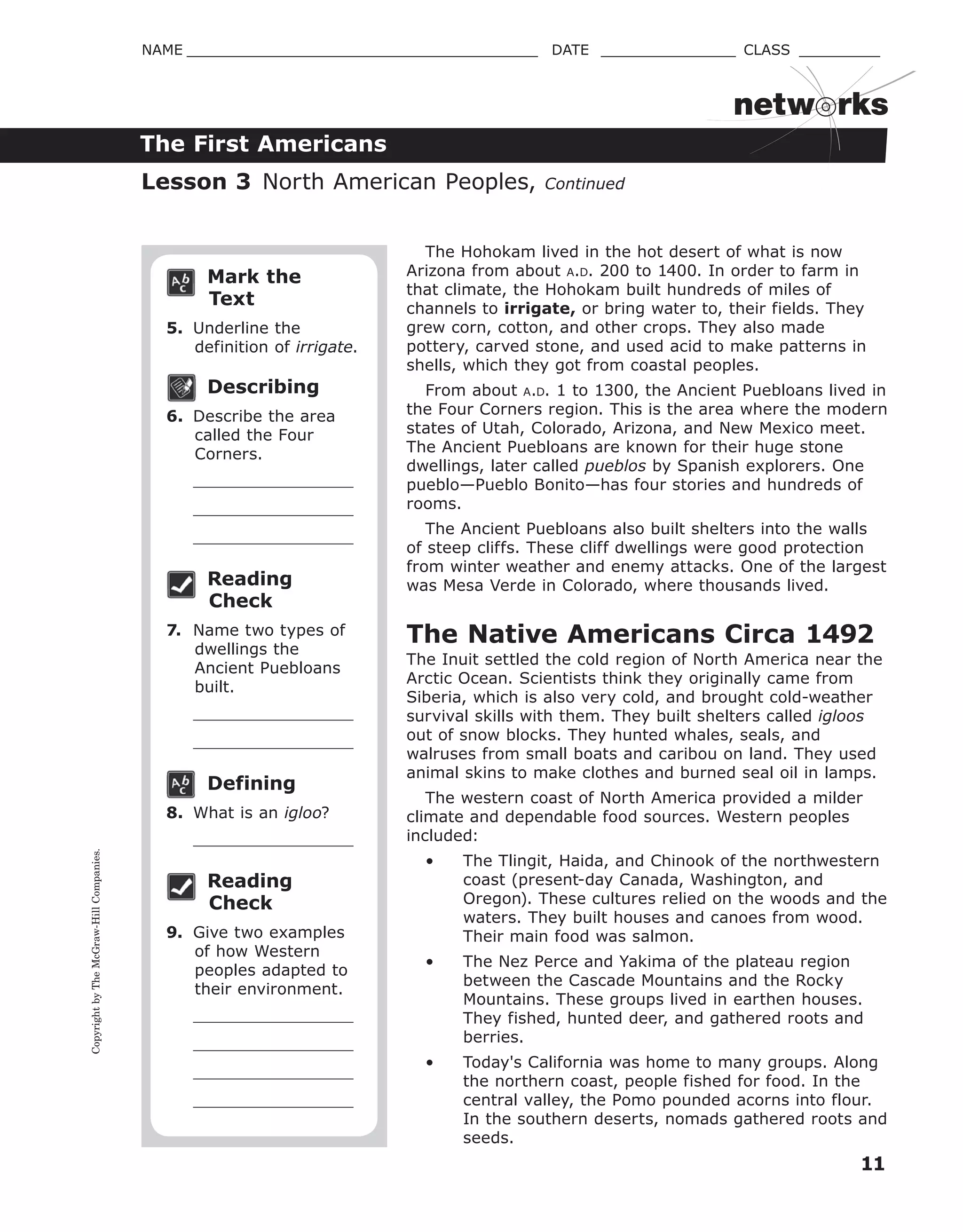 CopyrightbyTheMcGraw-HillCompanies.
11
NAME _______________________________________ DATE _______________ CLASS _________
The First Americans
netw rks
Mark the
Text
5. Underline the
definition of irrigate.
Describing
6. Describe the area
called the Four
Corners.
Reading
Check
7. Name two types of
dwellings the
Ancient Puebloans
built.
Defining
8. What is an igloo?
Reading
Check
9. Give two examples
of how Western
peoples adapted to
their environment.
The Hohokam lived in the hot desert of what is now
Arizona from about A.D. 200 to 1400. In order to farm in
that climate, the Hohokam built hundreds of miles of
channels to irrigate, or bring water to, their fields. They
grew corn, cotton, and other crops. They also made
pottery, carved stone, and used acid to make patterns in
shells, which they got from coastal peoples.
From about A.D. 1 to 1300, the Ancient Puebloans lived in
the Four Corners region. This is the area where the modern
states of Utah, Colorado, Arizona, and New Mexico meet.
The Ancient Puebloans are known for their huge stone
dwellings, later called pueblos by Spanish explorers. One
pueblo—Pueblo Bonito—has four stories and hundreds of
rooms.
The Ancient Puebloans also built shelters into the walls
of steep cliffs. These cliff dwellings were good protection
from winter weather and enemy attacks. One of the largest
was Mesa Verde in Colorado, where thousands lived.
The Native Americans Circa 1492
The Inuit settled the cold region of North America near the
Arctic Ocean. Scientists think they originally came from
Siberia, which is also very cold, and brought cold-weather
survival skills with them. They built shelters called igloos
out of snow blocks. They hunted whales, seals, and
walruses from small boats and caribou on land. They used
animal skins to make clothes and burned seal oil in lamps.
The western coast of North America provided a milder
climate and dependable food sources. Western peoples
included:
• The Tlingit, Haida, and Chinook of the northwestern
coast (present-day Canada, Washington, and
Oregon). These cultures relied on the woods and the
waters. They built houses and canoes from wood.
Their main food was salmon.
• The Nez Perce and Yakima of the plateau region
between the Cascade Mountains and the Rocky
Mountains. These groups lived in earthen houses.
They fished, hunted deer, and gathered roots and
berries.
• Today's California was home to many groups. Along
the northern coast, people fished for food. In the
central valley, the Pomo pounded acorns into flour.
In the southern deserts, nomads gathered roots and
seeds.
Lesson 3 North American Peoples, Continued
 