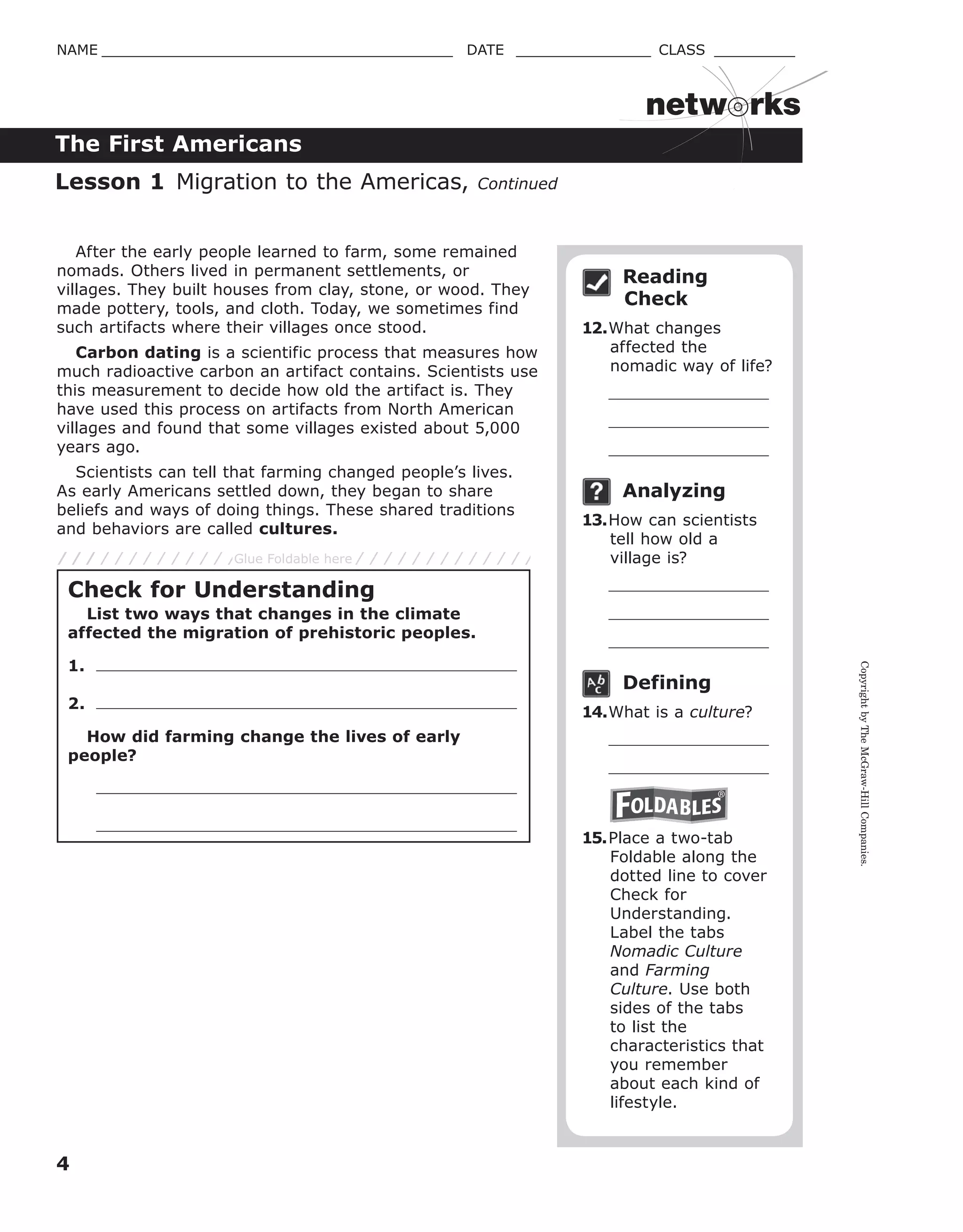 CopyrightbyTheMcGraw-HillCompanies.
4
NAME _______________________________________ DATE _______________ CLASS _________
The First Americans
netw rks
After the early people learned to farm, some remained
nomads. Others lived in permanent settlements, or
villages. They built houses from clay, stone, or wood. They
made pottery, tools, and cloth. Today, we sometimes find
such artifacts where their villages once stood.
Carbon dating is a scientific process that measures how
much radioactive carbon an artifact contains. Scientists use
this measurement to decide how old the artifact is. They
have used this process on artifacts from North American
villages and found that some villages existed about 5,000
years ago.
Scientists can tell that farming changed people’s lives.
As early Americans settled down, they began to share
beliefs and ways of doing things. These shared traditions
and behaviors are called cultures.
Reading
Check
12.What changes
affected the
nomadic way of life?
Analyzing
13.How can scientists
tell how old a
village is?
Defining
14.What is a culture?
15.Place a two-tab
Foldable along the
dotted line to cover
Check for
Understanding.
Label the tabs
Nomadic Culture
and Farming
Culture. Use both
sides of the tabs
to list the
characteristics that
you remember
about each kind of
lifestyle.
Lesson 1 Migration to the Americas, Continued
Check for Understanding
List two ways that changes in the climate
affected the migration of prehistoric peoples.
1.
2.
How did farming change the lives of early
people?
Glue Foldable here
 