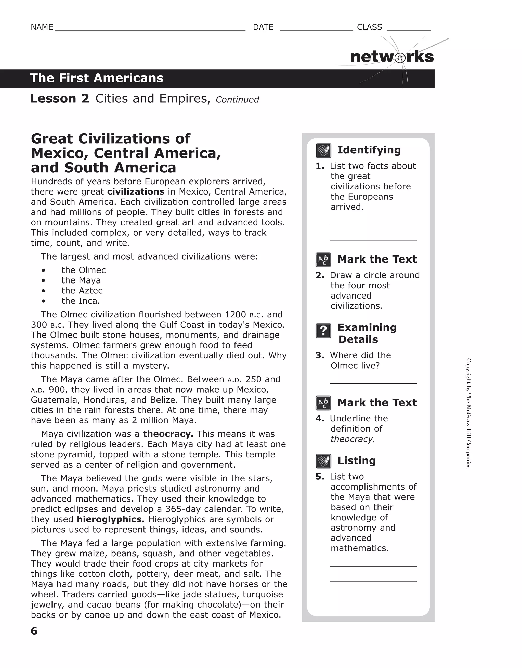 CopyrightbyTheMcGraw-HillCompanies.
6
NAME _______________________________________ DATE _______________ CLASS _________
The First Americans
netw rks
Identifying
1. List two facts about
the great
civilizations before
the Europeans
arrived.
Mark the Text
2. Draw a circle around
the four most
advanced
civilizations.
Examining
Details
3. Where did the
Olmec live?
Mark the Text
4. Underline the
definition of
theocracy.
Listing
5. List two
accomplishments of
the Maya that were
based on their
knowledge of
astronomy and
advanced
mathematics.
Great Civilizations of
Mexico, Central America,
and South America
Hundreds of years before European explorers arrived,
there were great civilizations in Mexico, Central America,
and South America. Each civilization controlled large areas
and had millions of people. They built cities in forests and
on mountains. They created great art and advanced tools.
This included complex, or very detailed, ways to track
time, count, and write.
The largest and most advanced civilizations were:
• the Olmec
• the Maya
• the Aztec
• the Inca.
The Olmec civilization flourished between 1200 B.C. and
300 B.C. They lived along the Gulf Coast in today's Mexico.
The Olmec built stone houses, monuments, and drainage
systems. Olmec farmers grew enough food to feed
thousands. The Olmec civilization eventually died out. Why
this happened is still a mystery.
The Maya came after the Olmec. Between A.D. 250 and
A.D. 900, they lived in areas that now make up Mexico,
Guatemala, Honduras, and Belize. They built many large
cities in the rain forests there. At one time, there may
have been as many as 2 million Maya.
Maya civilization was a theocracy. This means it was
ruled by religious leaders. Each Maya city had at least one
stone pyramid, topped with a stone temple. This temple
served as a center of religion and government.
The Maya believed the gods were visible in the stars,
sun, and moon. Maya priests studied astronomy and
advanced mathematics. They used their knowledge to
predict eclipses and develop a 365-day calendar. To write,
they used hieroglyphics. Hieroglyphics are symbols or
pictures used to represent things, ideas, and sounds.
The Maya fed a large population with extensive farming.
They grew maize, beans, squash, and other vegetables.
They would trade their food crops at city markets for
things like cotton cloth, pottery, deer meat, and salt. The
Maya had many roads, but they did not have horses or the
wheel. Traders carried goods—like jade statues, turquoise
jewelry, and cacao beans (for making chocolate)—on their
backs or by canoe up and down the east coast of Mexico.
Lesson 2 Cities and Empires, Continued
 