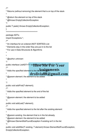 /**
* Returns (without removing) the element that is on top of the stack
*
* @return the element on top of the stack
* @throws EmptyCollectionException
*/
public T peek() throws EmptyCollectionException;
}
*****************************************
package ADTs;
import Exceptions.*;
/**
* An interface for an ordered (NOT SORTED) List
* Elements stay in the order they are put in to the list
* For use in Data Structures & Algorithms
*
*
* @author unknown
*/
public interface ListADT<T> extends CollectionADT<T> {
/**
* Adds the specified element to the list at the front
*
* @param element: the element to be added
*
*/
public void addFirst(T element);
/**
* Adds the specified element to the end of the list
*
* @param element: the element to be added
*/
public void addLast(T element);
/**
* Adds the specified element to the list after the existing element
*
* @param existing: the element that is in the list already
* @param element: the element to be added
* @throws ElementNotFoundException if existing isn't in the list
*/
public void addAfter(T existing, T element) throws ElementNotFoundException,
EmptyCollectionException;
 