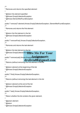 /**
* Removes and returns the specified element
*
* @return the element specified
* @throws EmptyCollectionException
* @throws ElementNotFoundException
*/
public T remove(T element) throws EmptyCollectionException, ElementNotFoundException;
/**
* Removes and returns the first element
*
* @return the first element in the list
* @throws EmptyCollectionException
*/
public T removeFirst() throws EmptyCollectionException;
/**
* Removes and returns the last element
*
* @return the last element in the list
* @throws EmptyCollectionException
*/
public T removeLast() throws EmptyCollectionException;
/**
* Returns (without removing) the first element in the list
*
* @return element at the beginning of the list
* @throws EmptyCollectionException
*/
public T first() throws EmptyCollectionException;
/**
* Returns (without removing) the last element in the list
*
* @return element at the end of the list
* @throws EmptyCollectionException
*/
public T last() throws EmptyCollectionException;
/**
* Return whether the list contains the given element.
*
* @param element
* @return
* @throws EmptyCollectionException
 