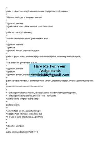 */
public boolean contains(T element) throws EmptyCollectionException;
/**
* Returns the index of the given element.
*
* @param element
* @return the index of the element, or -1 if not found
*/
public int indexOf(T element);
/**
* Return the element at the given index of a list.
*
* @param element
* @return
* @throws EmptyCollectionException
*/
public T get(int index) throws EmptyCollectionException, InvalidArgumentException;
/**
* Set the at the given index of a list.
*
* @param element
* @return
* @throws EmptyCollectionException
*/
public void set(int index, T element) throws EmptyCollectionException, InvalidArgumentException;
}
***********************************************
/*
* To change this license header, choose License Headers in Project Properties.
* To change this template file, choose Tools | Templates
* and open the template in the editor.
*/
package ADTs;
/**
* An interface for an AbstractDataType
* Specific ADT interfaces will extend this
* For use in Data Structures & Algorithms
*
*
* @author unknown
*/
public interface CollectionADT<T> {
 