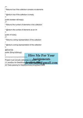 /**
* Returns true if the collection contains no elements
*
* @return true if the collection is empty
*/
public boolean isEmpty();
/**
* Returns the number of elements in the collection
*
* @return the number of elements as an int
*/
public int size();
/**
* Returns a string representation of the collection
*
* @return a string representation of the collection
*/
@Override
public String toString();
}
**********************************
Project must compile (otherwise no grade)
(1) JavaDoc for DataStructures.ArrayStack class
(2) Tests passing for DataStructures.ArrayStack class
 