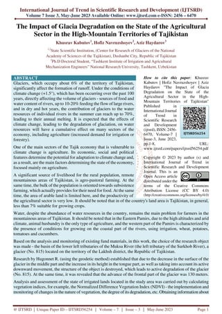 International Journal of Trend in Scientific Research and Development (IJTSRD)
Volume 7 Issue 3, May-June 2023 Available Online: www.ijtsrd.com e-ISSN: 2456 – 6470
@ IJTSRD | Unique Paper ID – IJTSRD56254 | Volume – 7 | Issue – 3 | May-June 2023 Page 1
The Impact of Glacia Degradation on the State of the Agricultural
Sector in the High-Mountain Territories of Tajikistan
Khusrav Kabutov1
, Hofiz Navruzshoyev2
, Aziz Haydarov3
1,2
State Scientific Institution, (Center for Research of Glaciers of the National
Academy of Sciences of the Tajikistan), Dushanbe City, Republic of Tajikistan
3
Ph.D Doctoral Student, “Tashkent Institute of Irrigation and Agricultural
Mechanization Engineers” National Research University, Tashkent, Uzbekistan
ABSTRACT
Glaciers, which occupy about 6% of the territory of Tajikistan,
significantly affect the formation of runoff. Under the conditions of
climate change (+1.5°), which has been occurring over the past 100
years, directly affecting the volume of glaciers - sources of food and
water content of rivers, up to 10-20% feeding the flow of large rivers,
and in dry and hot years, the contribution of glaciers to the water
resources of individual rivers in the summer can reach up to 70%,
leading to their annual melting. It is expected that the effects of
climate change, leading to the degradation of glaciation, on water
resources will have a cumulative effect on many sectors of the
economy, including agriculture (increased demand for irrigation or
forestry).
One of the main sectors of the Tajik economy that is vulnerable to
climate change is agriculture. Its economic, social and political
features determine the potential for adaptation to climate change and,
as a result, are the main factors determining the state of the economy,
focused mainly on agriculture.
A significant source of livelihood for the rural population, remote
mountainous areas of Tajikistan, is agro-pastoral farming. At the
same time, the bulk of the population is oriented towards subsistence
farming, which actually provides for their need for food. At the same
time, the area of arable land is limited here, and the productivity of
How to cite this paper: Khusrav
Kabutov | Hofiz Navruzshoyev | Aziz
Haydarov "The Impact of Glacia
Degradation on the State of the
Agricultural Sector in the High-
Mountain Territories of Tajikistan"
Published in
International Journal
of Trend in
Scientific Research
and Development
(ijtsrd), ISSN: 2456-
6470, Volume-7 |
Issue-3, June 2023,
pp.1-8, URL:
www.ijtsrd.com/papers/ijtsrd56254.pdf
Copyright © 2023 by author (s) and
International Journal of Trend in
Scientific Research and Development
Journal. This is an
Open Access article
distributed under the
terms of the Creative Commons
Attribution License (CC BY 4.0)
(http://creativecommons.org/licenses/by/4.0)
the agricultural sector is very low. It should be noted that in of the country's land area is Tajikistan, in general,
less than 7% suitable for growing crops.
Water, despite the abundance of water resources in the country, remains the main problem for farmers in the
mountainous areas of Tajikistan. It should be noted that in the Eastern Pamirs, due to the high altitudes and arid
climate, animal husbandry is the only type of agriculture, and the western part of the Pamirs is characterized by
the presence of conditions for growing on the coastal part of the rivers, using irrigation, wheat, potatoes,
tomatoes and cucumbers.
Based on the analysis and monitoring of existing fund materials, in this work, the choice of the research object
was made - the basin of the lower left tributaries of the Muksu River (the left tributary of the Surkhob River), a
glacier (No. 815) located on the territory of the Lakhsh district, the Republic of Tajikistan.
Research by Hugonnet R. (using the geodetic method) established that due to the decrease in the surface of the
glacier in the middle part and the increase in its height in the tongue part, as well as taking into account its active
downward movement, the structure of the object is destroyed, which leads to active degradation of the glacier
(No. 815). At the same time, it was revealed that the advance of the frontal part of the glacier was 130 meters.
Analysis and assessment of the state of irrigated lands located in the study area was carried out by calculating
vegetation indices, for example, the Normalized Difference Vegetation Index (NDVI) - the implementation and
monitoring of changes in the nature of vegetation, the degree of its degradation, etc. Obtaining information about
IJTSRD56254
 