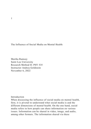 1
The Influence of Social Media on Mental Health
Martha Ramsey
Saint Leo University
Research Method II: PSY 535
Instructor Andrea Goldstein
November 6, 2022
Introduction
When discussing the influence of social media on mental health,
first, it is pivotal to understand what social media is and the
different dimensions of mental health. On the one hand, social
media refers to how people can share information on various
issues. Information can be shared in video, image, and audio,
among other formats. The information shared via these
 