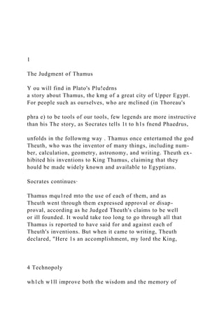 1
The Judgment of Thamus
Y ou will find in Plato's Plu!edrns
a story about Thamus, the kmg of a great city of Upper Egypt.
For people such as ourselves, who are mclined (in Thoreau's
phra e) to be tools of our tools, few legends are more instructive
than his The story, as Socrates tells 1t to h1s fnend Phaedrus,
unfolds in the followmg way . Thamus once entertamed the god
Theuth, who was the inventor of many things, including num-
ber, calculation, geometry, astronomy, and writing. Theuth ex-
hibited his inventions to King Thamus, claiming that they
hould be made widely known and available to Egyptians.
Socrates continues·
Thamus mqu1red mto the use of each of them, and as
Theuth went through them expressed approval or disap-
proval, according as he Judged Theuth's claims to be well
or ill founded. It would take too long to go through all that
Thamus is reported to have said for and against each of
Theuth's inventions. But when it came to writing, Theuth
declared, "Here 1s an accomplishment, my lord the King,
4 Technopoly
wh1ch w1ll improve both the wisdom and the memory of
 