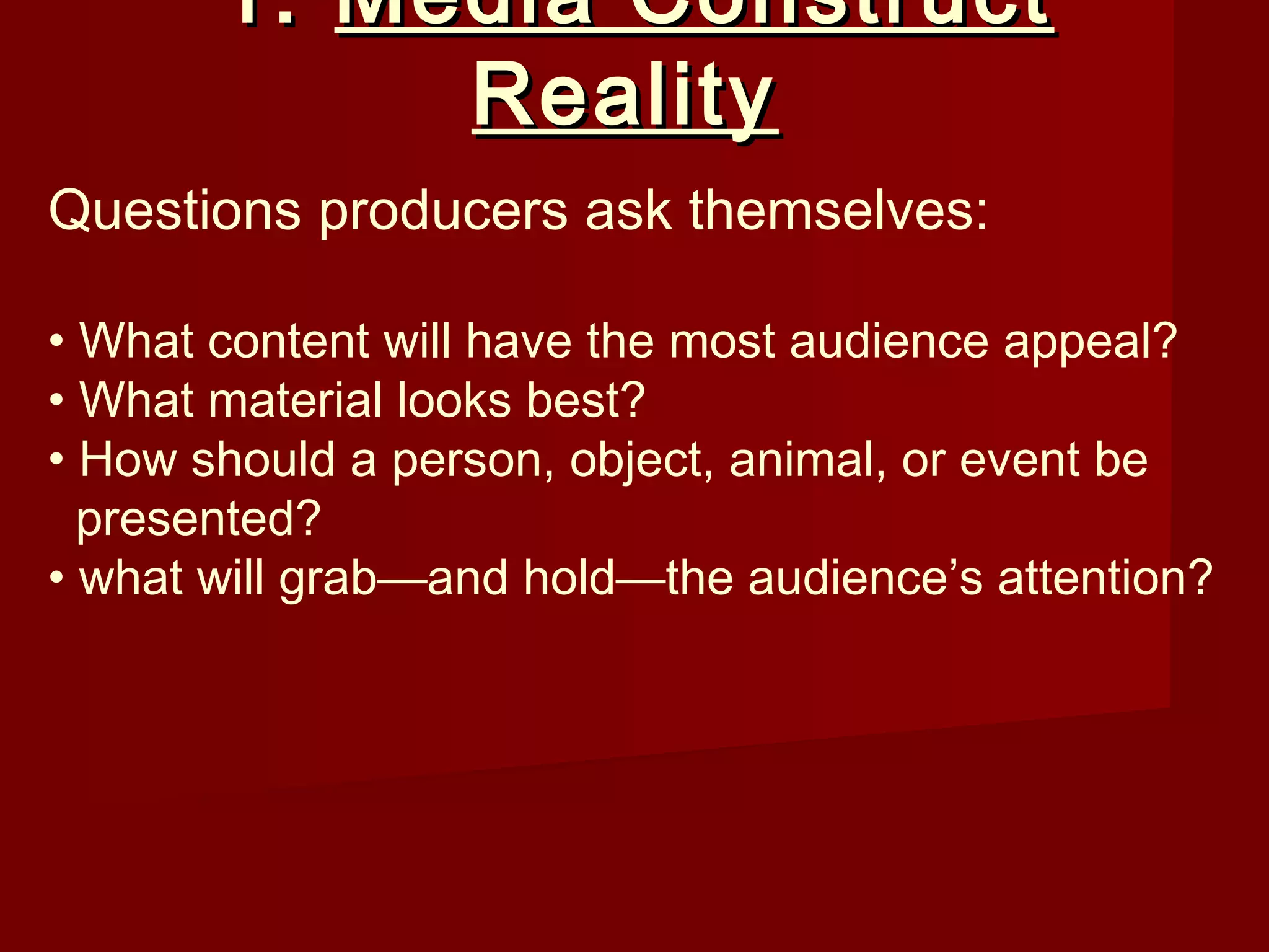 1. Media Construct
            Reality
Questions producers ask themselves:

• What content will have the most audience appeal?
• What material looks best?
• How should a person, object, animal, or event be
  presented?
• what will grab—and hold—the audience’s attention?
 