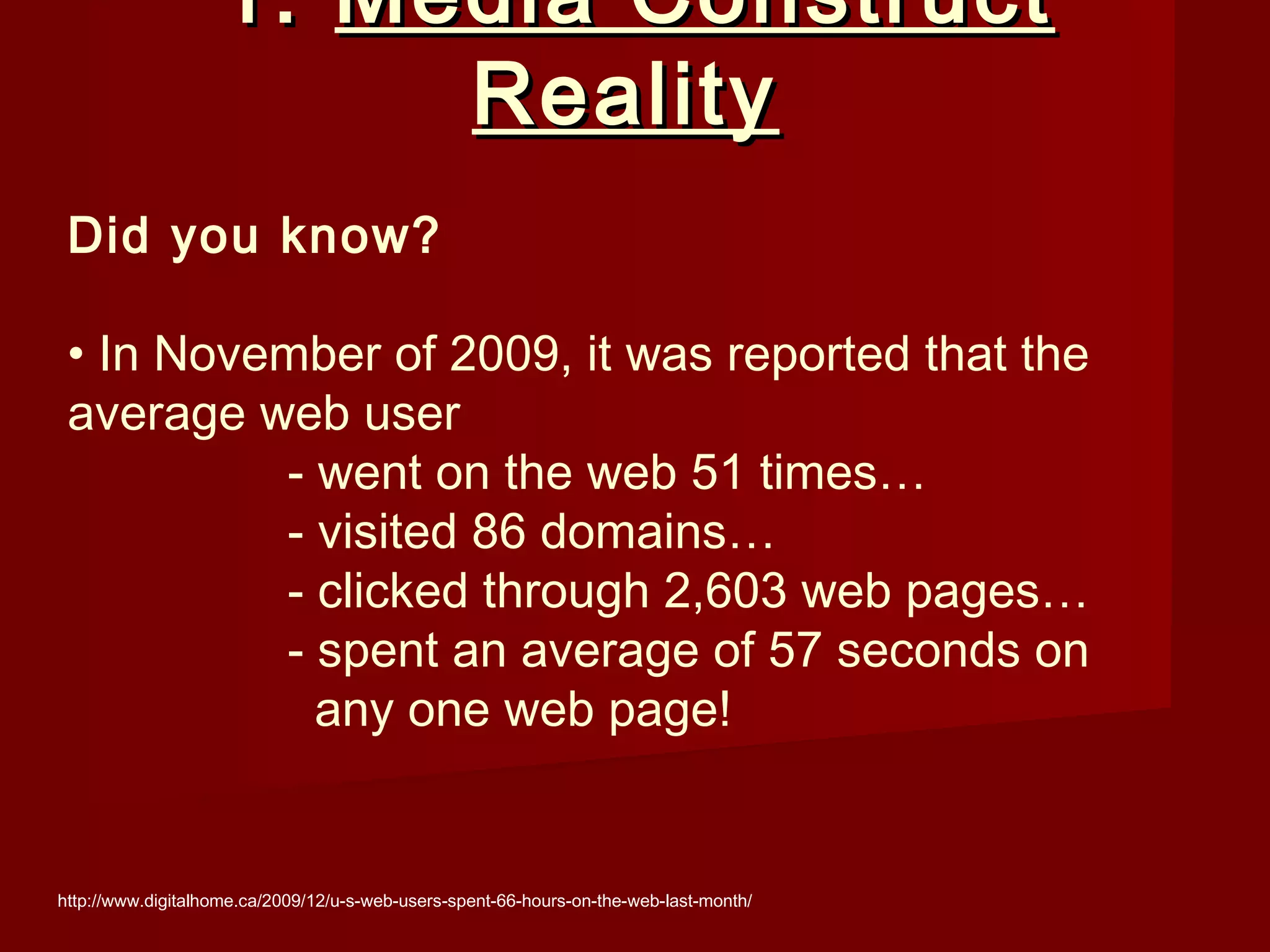 1. Media Construct
                        Reality
 Did you know?

 • In November of 2009, it was reported that the
 average web user
          - went on the web 51 times…
          - visited 86 domains…
          - clicked through 2,603 web pages…
          - spent an average of 57 seconds on
            any one web page!


http://www.digitalhome.ca/2009/12/u-s-web-users-spent-66-hours-on-the-web-last-month/
 