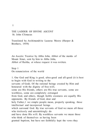 1
THE LADDER OF DIVINE ASCENT
St. John Climacus
Translated by Archimandrite Lazarus Moore (Harper &
Brothers, 1959)
An Ascetic Treatise by Abba John, Abbot of the monks of
Mount Sinai, sent by him to Abba John,
Abbot of Raithu, at whose request it was written.
Step 1
On renunciation of the world
1. Our God and King is good, ultra-good and all-good (it is best
to begin with God in writing to the
servants of God). Of the rational beings created by Him and
honoured with the dignity of free-will,
some are His friends, others are His true servants, some are
worthless, some are completely estranged
from God, and others, though feeble creatures are equally His
opponents. By friends of God, dear and
holy Father,1 we simple people mean, properly speaking, those
intellectual and incorporeal beings
which surround God. By true servants of God we mean all those
who tirelessly and unremittingly do
and have done His will. By worthless servants we mean those
who think of themselves as having been
granted baptism, but have not faithfully kept the vows they
 