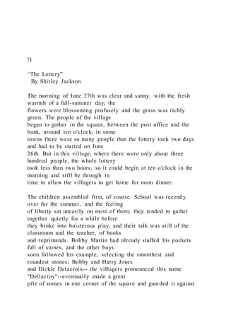 !1
“The Lottery”
By Shirley Jackson
The morning of June 27th was clear and sunny, with the fresh
warmth of a full-summer day; the
flowers were blossoming profusely and the grass was richly
green. The people of the village
began to gather in the square, between the post office and the
bank, around ten o'clock; in some
towns there were so many people that the lottery took two days
and had to be started on June
26th. But in this village, where there were only about three
hundred people, the whole lottery
took less than two hours, so it could begin at ten o'clock in the
morning and still be through in
time to allow the villagers to get home for noon dinner.
The children assembled first, of course. School was recently
over for the summer, and the feeling
of liberty sat uneasily on most of them; they tended to gather
together quietly for a while before
they broke into boisterous play, and their talk was still of the
classroom and the teacher, of books
and reprimands. Bobby Martin had already stuffed his pockets
full of stones, and the other boys
soon followed his example, selecting the smoothest and
roundest stones; Bobby and Harry Jones
and Dickie Delacroix-- the villagers pronounced this name
"Dellacroy"--eventually made a great
pile of stones in one corner of the square and guarded it against
 