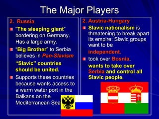 The Major Players
2. Russia                     2. Austria-Hungary
   “The sleeping giant”          Slavic nationalism is
   bordering on Germany.         threatening to break apart
   Has a large army.             its empire; Slavic groups
                                 want to be
   “Big Brother” to Serbia       independent.
   believes in Pan-Slavism
                                 took over Bosnia,
   “Slavic” countries            wants to take over
   should be united.             Serbia and control all
   Supports these countries      Slavic people.
   because wants access to
   a warm water port in the
   Balkans on the
   Mediterranean Sea
 