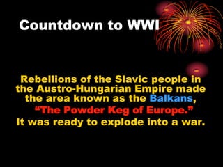 Countdown to WWI


 Rebellions of the Slavic people in
the Austro-Hungarian Empire made
  the area known as the Balkans,
    “The Powder Keg of Europe.”
It was ready to explode into a war.
 