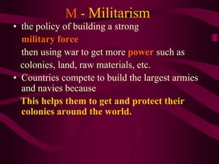 M - Militarism
• the policy of building a strong
  military force
  then using war to get more power such as
  colonies, land, raw materials, etc.
• Countries compete to build the largest armies
  and navies because
  This helps them to get and protect their
  colonies around the world.
 