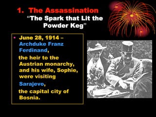 1. The Assassination
    “The Spark that Lit the
        Powder Keg”
• June 28, 1914 –
  Archduke Franz
  Ferdinand,
  the heir to the
  Austrian monarchy,
  and his wife, Sophie,
  were visiting
  Sarajevo,
  the capital city of
  Bosnia.
 