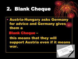 2. Blank Cheque

• Austria-Hungary asks Germany
  for advice and Germany gives
  them a
 Blank Cheque –
  this means that they will
  support Austria even if it means
  war.
 