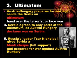 3. Ultimatum
• Austria-Hungary prepares for war and
  sends the Serbs an
  ultimatum
  hand over the terrorist or face war
4. Serbia agrees to only parts of the
  ultimatum, so Austria Hungary
  declares war on Serbia

5. Russia’s leader Tsar Nicholas II,
  gives Serbia a
  blank cheque (full support)
  and prepares for war against Austria
  Hungary
 
