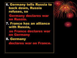 6. Germany tells Russia to
  back down, Russia
  refuses, so
  Germany declares war
  on Russia.
7. France has an alliance
  with Russia,
  so France declares war
  on Germany
8. Germany
  declares war on France.
 