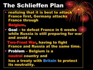 The Schlieffen Plan
• realizing that it is best to attack
  France first, Germany attacks
  France through
  Belgium.
• Goal – to defeat France in 6 weeks
  while Russia is still preparing for war
  and avoid a
 Two-Front War, having to fight
  France and Russia at the same time.
• Problem – Belgium is a
  neutral country and
  has a treaty with Britain to protect
  its neutrality.
 