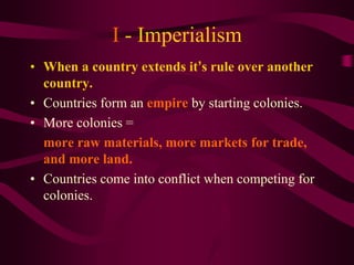 I - Imperialism
• When a country extends it’s rule over another
  country.
• Countries form an empire by starting colonies.
• More colonies =
  more raw materials, more markets for trade,
  and more land.
• Countries come into conflict when competing for
  colonies.
 