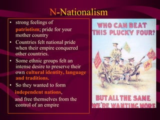 N-Nationalism
• strong feelings of
  patriotism; pride for your
  mother country
• Countries felt national pride
  when their empire conquered
  other countries.
• Some ethnic groups felt an
  intense desire to preserve their
  own cultural identity, language
  and traditions.
• So they wanted to form
  independent nations,
  and free themselves from the
  control of an empire
 