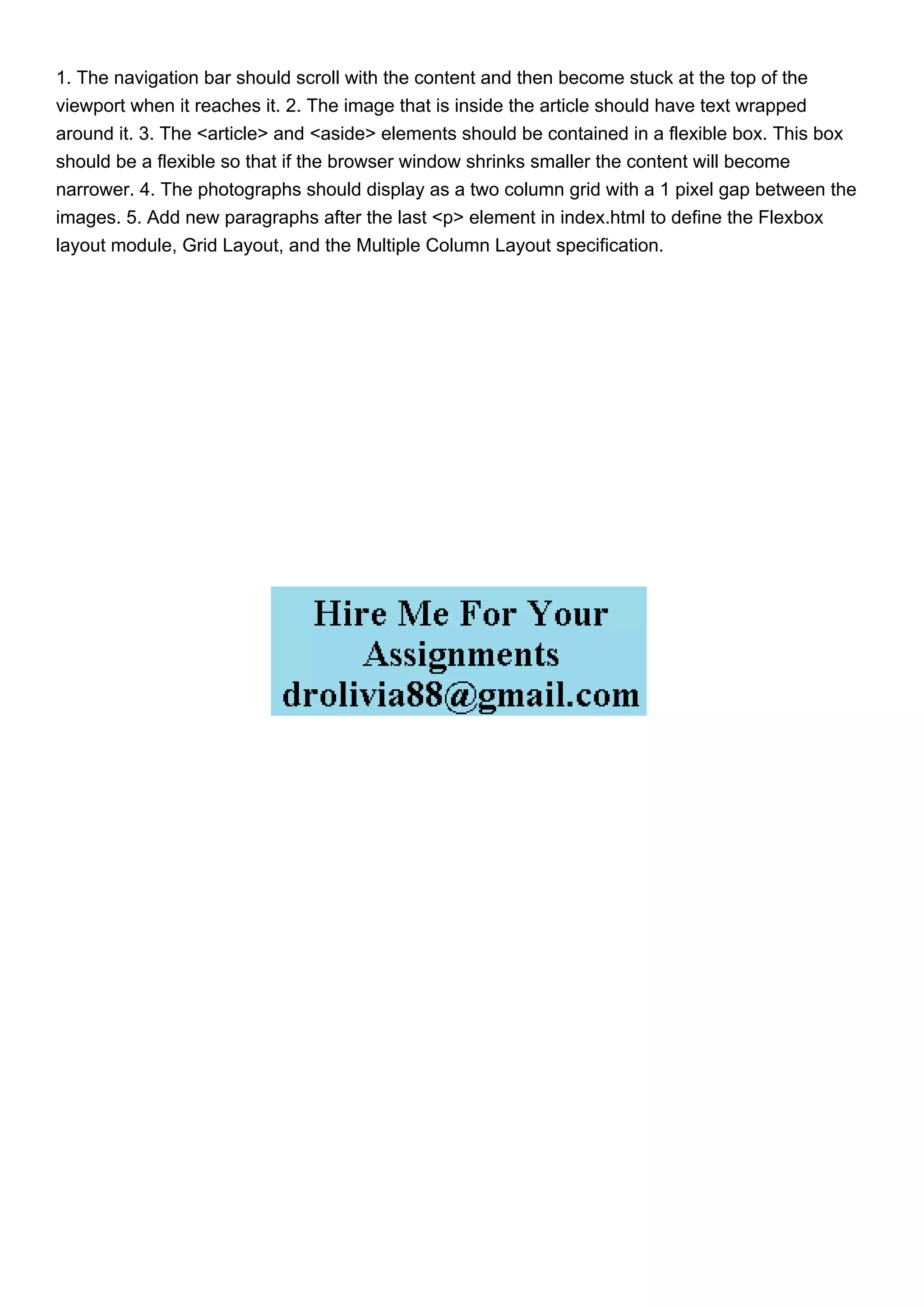 1. The navigation bar should scroll with the content and then become stuck at the top of the
viewport when it reaches it. 2. The image that is inside the article should have text wrapped
around it. 3. The <article> and <aside> elements should be contained in a flexible box. This box
should be a flexible so that if the browser window shrinks smaller the content will become
narrower. 4. The photographs should display as a two column grid with a 1 pixel gap between the
images. 5. Add new paragraphs after the last <p> element in index.html to define the Flexbox
layout module, Grid Layout, and the Multiple Column Layout specification.