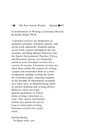 1� The New Social Worker Spring �007
Considerations in Writing a Literature Review
by Kathy Black, Ph.D.
Literature reviews are ubiquitous in
academic journals, scholarly reports, and
social work education. Students taking
social work courses throughout the cur-
riculum, including Human Behavior and
the Social Environment, Practice, Policy,
and Research classes, are frequently
asked to write literature reviews for a
variety of reasons. Literature reviews are
often done within the context of writing
a paper and sometimes done as a mini-
assignment, perhaps setting the frame
for a broader paper, exposing students
to the breadth of information available
on a topic area, or demonstrating skills
in critical thinking and writing ability.
However, there are some
general guidelines to follow
when writing a literature re-
view. This article will briefly
outline key points for you to
keep in mind when writing
literature reviews for social
work.
Getting Ready
To begin with, you
 
